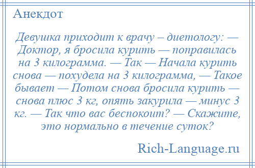 
    Девушка приходит к врачу – диетологу: — Доктор, я бросила курить — поправилась на 3 килограмма. — Так — Начала курить снова — похудела на 3 килограмма, — Такое бывает — Потом снова бросила курить — снова плюс 3 кг, опять закурила — минус 3 кг. — Так что вас беспокоит? — Скажите, это нормально в течение суток?