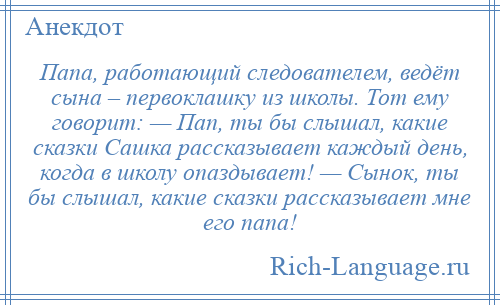 
    Папа, работающий следователем, ведёт сына – первоклашку из школы. Тот ему говорит: — Пап, ты бы слышал, какие сказки Сашка рассказывает каждый день, когда в школу опаздывает! — Сынок, ты бы слышал, какие сказки рассказывает мне его папа!