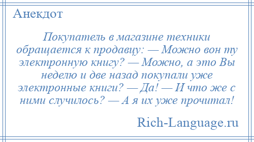 
    Покупатель в магазине техники обращается к продавцу: — Можно вон ту электронную книгу? — Можно, а это Вы неделю и две назад покупали уже электронные книги? — Да! — И что же с ними случилось? — А я их уже прочитал!