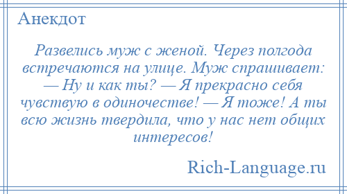 
    Развелись муж с женой. Через полгода встречаются на улице. Муж спрашивает: — Ну и как ты? — Я прекрасно себя чувствую в одиночестве! — Я тоже! А ты всю жизнь твердила, что у нас нет общих интересов!