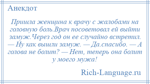 
    Пришла женщина к врачу с жалобами на головную боль.Врач посоветовал ей выйти замуж.Через год он ее случайно встретил. — Ну как вышли замуж. — Да.спасибо. — А голова не болит? — Нет, теперь она болит у моего мужа!