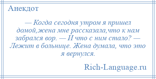
    — Когда сегодня утром я пришел домой,жена мне рассказала,что к нам забрался вор. — И что с ним стало? — Лежит в больнице. Жена думала, что это я вернулся.