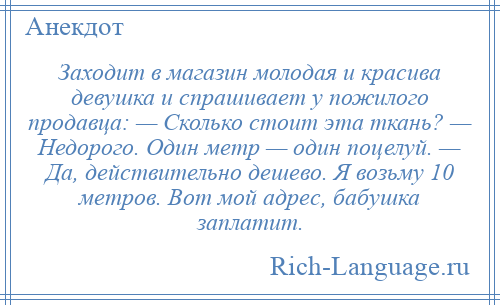 
    Заходит в магазин молодая и красива девушка и спрашивает у пожилого продавца: — Сколько стоит эта ткань? — Недорого. Один метр — один поцелуй. — Да, действительно дешево. Я возьму 10 метров. Вот мой адрес, бабушка заплатит.