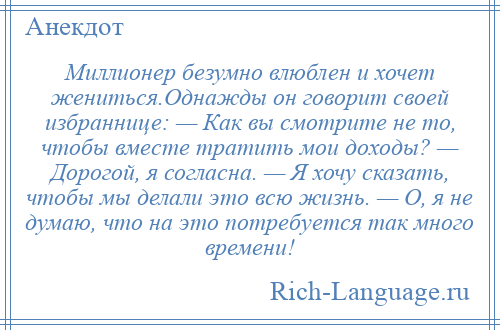 
    Миллионер безумно влюблен и хочет жениться.Однажды он говорит своей избраннице: — Как вы смотрите не то, чтобы вместе тратить мои доходы? — Дорогой, я согласна. — Я хочу сказать, чтобы мы делали это всю жизнь. — О, я не думаю, что на это потребуется так много времени!