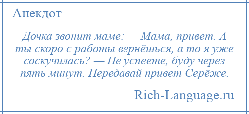 
    Дочка звонит маме: — Мама, привет. А ты скоро с работы вернёшься, а то я уже соскучилась? — Не успеете, буду через пять минут. Передавай привет Серёже.