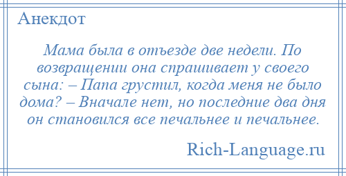 
    Мама была в отъезде две недели. По возвращении она спрашивает у своего сына: – Папа грустил, когда меня не было дома? – Вначале нет, но последние два дня он становился все печальнее и печальнее.