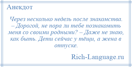 
    Через несколько недель после знакомства. – Дорогой, не пора ли тебе познакомить меня со своими родными? – Даже не знаю, как быть. Дети сейчас у тёщи, а жена в отпуске.