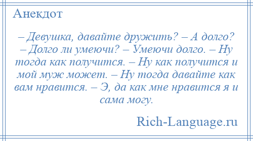 
    – Девушка, давайте дружить? – А долго? – Долго ли умеючи? – Умеючи долго. – Ну тогда как получится. – Ну как получится и мой муж может. – Ну тогда давайте как вам нравится. – Э, да как мне нравится я и сама могу.