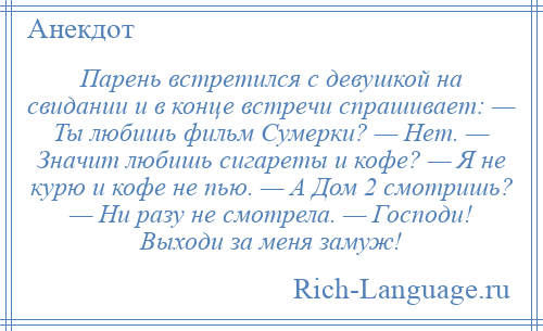 
    Парень встретился с девушкой на свидании и в конце встречи спрашивает: — Ты любишь фильм Сумерки? — Нет. — Значит любишь сигареты и кофе? — Я не курю и кофе не пью. — А Дом 2 смотришь? — Ни разу не смотрела. — Господи! Выходи за меня замуж!