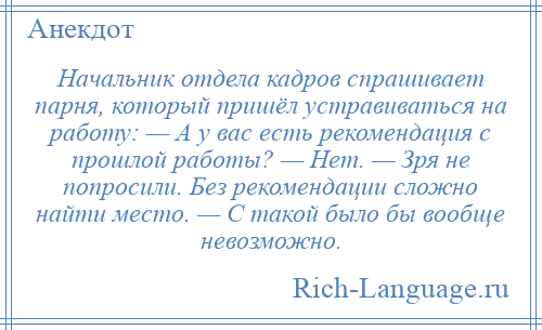 
    Начальник отдела кадров спрашивает парня, который пришёл устравиваться на работу: — А у вас есть рекомендация с прошлой работы? — Нет. — Зря не попросили. Без рекомендации сложно найти место. — С такой было бы вообще невозможно.