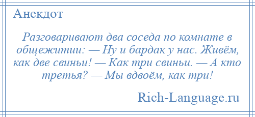 
    Разговаривают два соседа по комнате в общежитии: — Ну и бардак у нас. Живём, как две свиньи! — Как три свиньи. — А кто третья? — Мы вдвоём, как три!