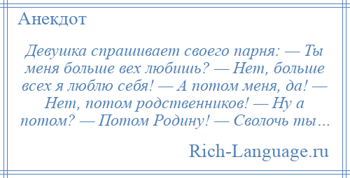 
    Девушка спрашивает своего парня: — Ты меня больше вех любишь? — Нет, больше всех я люблю себя! — А потом меня, да! — Нет, потом родственников! — Ну а потом? — Потом Родину! — Сволочь ты…