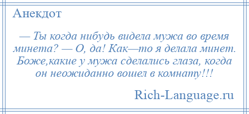 
    — Ты когда нибудь видела мужа во время минета? — О, да! Как—то я делала минет. Боже,какие у мужа сделались глаза, когда он неожиданно вошел в комнату!!!