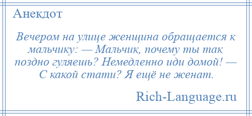 
    Вечером на улице женщина обращается к мальчику: — Мальчик, почему ты так поздно гуляешь? Немедленно иди домой! — С какой стати? Я ещё не женат.