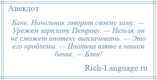 
    Банк. Начальник говорит своему заму: — Урежем зарплату Петрову. — Нельзя, он не сможет ипотеку выплачивать. — Это его проблемы. — Ипотека взята в нашем банке. — Блин!