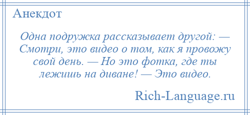 
    Одна подружка рассказывает другой: — Смотри, это видео о том, как я провожу свой день. — Но это фотка, где ты лежишь на диване! — Это видео.