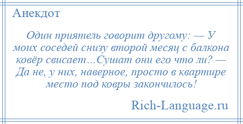 
    Один приятель говорит другому: — У моих соседей снизу второй месяц с балкона ковёр свисает…Сушат они его что ли? — Да не, у них, наверное, просто в квартире место под ковры закончилось!
