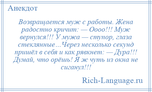 
    Возвращается муж с работы. Жена радостно кричит: — Оооо!!! Муж вернулся!!! У мужа — ступор, глаза стеклянные…Через несколько секунд пришёл в себя и как рявкнет: — Дура!!! Думай, что орёшь! Я ж чуть из окна не сиганул!!!