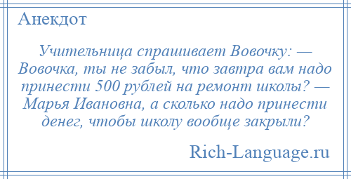
    Учительница спрашивает Вовочку: — Вовочка, ты не забыл, что завтра вам надо принести 500 рублей на ремонт школы? — Марья Ивановна, а сколько надо принести денег, чтобы школу вообще закрыли?