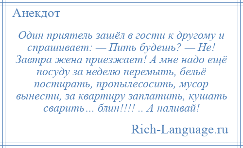 
    Один приятель зашёл в гости к другому и спрашивает: — Пить будешь? — Не! Завтра жена приезжает! А мне надо ещё посуду за неделю перемыть, бельё постирать, пропылесосить, мусор вынести, за квартиру заплатить, кушать сварить… блин!!!! .. А наливай!