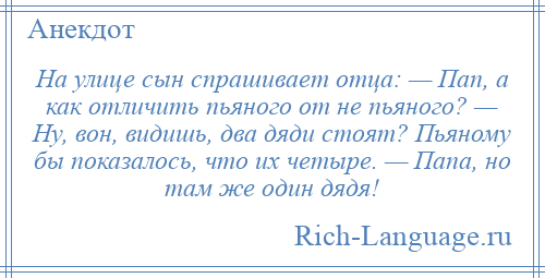 
    На улице сын спрашивает отца: — Пап, а как отличить пьяного от не пьяного? — Ну, вон, видишь, два дяди стоят? Пьяному бы показалось, что их четыре. — Папа, но там же один дядя!