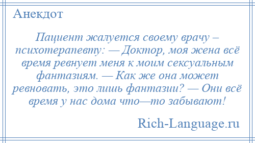 
    Пациент жалуется своему врачу – психотерапевту: — Доктор, моя жена всё время ревнует меня к моим сексуальным фантазиям. — Как же она может ревновать, это лишь фантазии? — Они всё время у нас дома что—то забывают!
