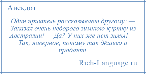 
    Один приятель рассказывает другому: — Заказал очень недорого зимнюю куртку из Австралии! — Да? У них же нет зимы! — Так, наверное, потому так дёшево и продают.
