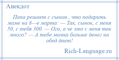 
    Папа решает с сыном , что подарить маме на 8—е марта: — Так, сынок, с меня 50, с тебя 300. — Ого, а че это с меня так много? — А тебе мамка больше денег на обед дает!