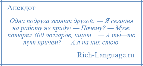 
    Одна подруга звонит другой: — Я сегодня на работу не приду! — Почему? — Муж потерял 300 долларов, ищет... — А ты—то тут причем? — А я на них стою.