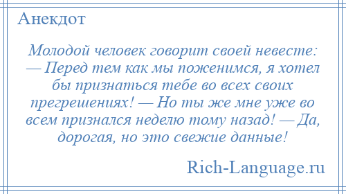 
    Молодой человек говорит своей невесте: — Перед тем как мы поженимся, я хотел бы признаться тебе во всех своих прегрешениях! — Но ты же мне уже во всем признался неделю тому назад! — Да, дорогая, но это свежие данные!