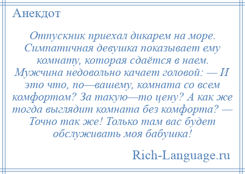 
    Отпускник приехал дикарем на море. Симпатичная девушка показывает ему комнату, которая сдаётся в наем. Мужчина недовольно качает головой: — И это что, по—вашему, комната со всем комфортом? За такую—то цену? А как же тогда выглядит комната без комфорта? — Точно так же! Только там вас будет обслуживать моя бабушка!