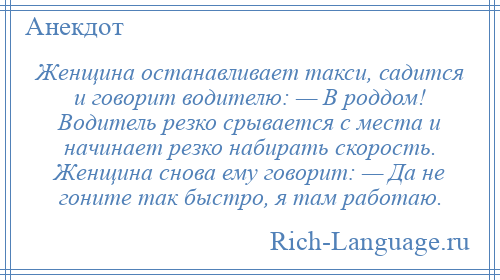 
    Женщина останавливает такси, садится и говорит водителю: — В роддом! Водитель резко срывается с места и начинает резко набирать скорость. Женщина снова ему говорит: — Да не гоните так быстро, я там работаю.