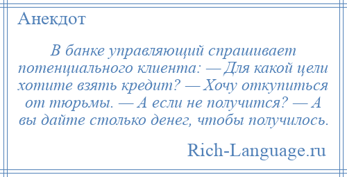 
    В банке управляющий спрашивает потенциального клиента: — Для какой цели хотите взять кредит? — Хочу откупиться от тюрьмы. — А если не получится? — А вы дайте столько денег, чтобы получилось.