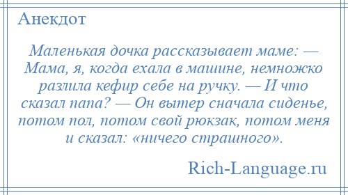 
    Маленькая дочка рассказывает маме: — Мама, я, когда ехала в машине, немножко разлила кефир себе на ручку. — И что сказал папа? — Он вытер сначала сиденье, потом пол, потом свой рюкзак, потом меня и сказал: «ничего страшного».