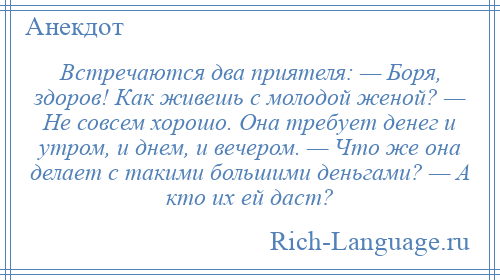 
    Встречаются два приятеля: — Боря, здоров! Как живешь с молодой женой? — Не совсем хорошо. Она требует денег и утром, и днем, и вечером. — Что же она делает с такими большими деньгами? — А кто их ей даст?