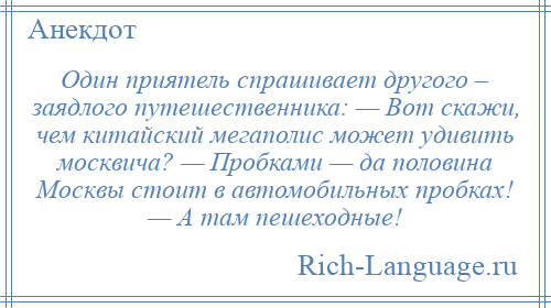 
    Один приятель спрашивает другого – заядлого путешественника: — Вот скажи, чем китайский мегаполис может удивить москвича? — Пробками — да половина Москвы стоит в автомобильных пробках! — А там пешеходные!