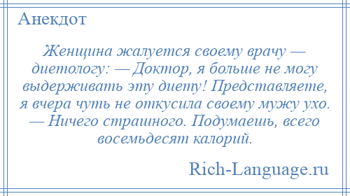 
    Женщина жалуется своему врачу — диетологу: — Доктор, я больше не могу выдерживать эту диету! Представляете, я вчера чуть не откусила своему мужу ухо. — Ничего страшного. Подумаешь, всего восемьдесят калорий.