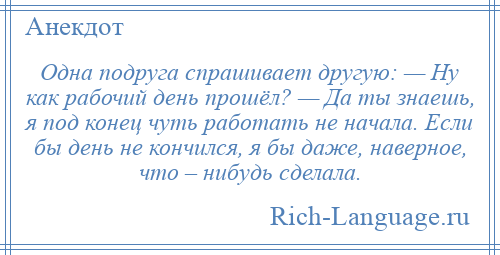 
    Одна подруга спрашивает другую: — Ну как рабочий день прошёл? — Да ты знаешь, я под конец чуть работать не начала. Если бы день не кончился, я бы даже, наверное, что – нибудь сделала.