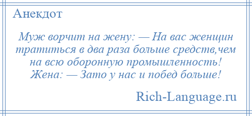 
    Муж ворчит на жену: — На вас женщин тратиться в два раза больше средств,чем на всю оборонную промышленность! Жена: — Зато у нас и побед больше!