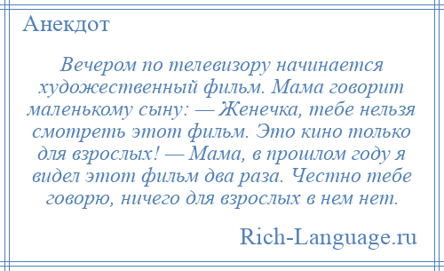 
    Вечером по телевизору начинается художественный фильм. Мама говорит маленькому сыну: — Женечка, тебе нельзя смотреть этот фильм. Это кино только для взрослых! — Мама, в прошлом году я видел этот фильм два раза. Честно тебе говорю, ничего для взрослых в нем нет.