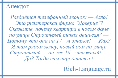 
    Раздаётся телефонный звонок: — Алло! Это риэлтерская фирма Доверие ? Скажите, почему квартира в новом доме по улице Строителей такая дешевая? — Потому что она на 17—м этаже! — Как? Я там рядом живу, новый дом по улице Строителей — он же 16—этажный! — Да? Тогда вам еще дешевле!