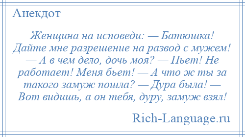 
    Женщина на исповеди: — Батюшка! Дайте мне разрешение на развод с мужем! — А в чем дело, дочь моя? — Пьет! Не работает! Меня бьет! — А что ж ты за такого замуж пошла? — Дура была! — Вот видишь, а он тебя, дуру, замуж взял!