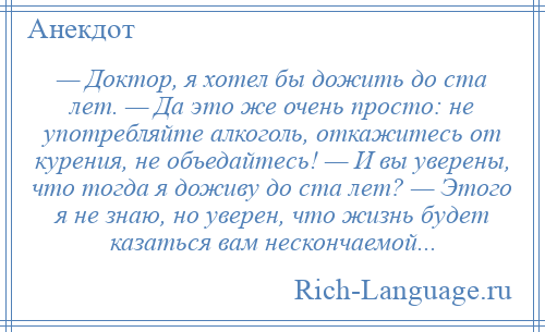 
    — Доктор, я хотел бы дожить до ста лет. — Да это же очень просто: не употребляйте алкоголь, откажитесь от курения, не объедайтесь! — И вы уверены, что тогда я доживу до ста лет? — Этого я не знаю, но уверен, что жизнь будет казаться вам нескончаемой...