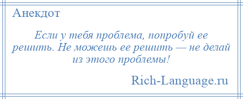 
    Если у тебя проблема, попробуй ее решить. Не можешь ее решить — не делай из этого проблемы!