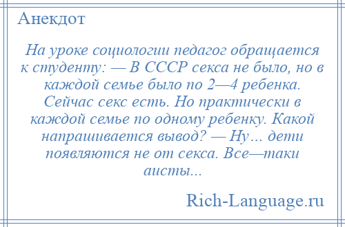 
    На уроке социологии педагог обращается к студенту: — В СССР секса не было, но в каждой семье было по 2—4 ребенка. Сейчас секс есть. Но практически в каждой семье по одному ребенку. Какой напрашивается вывод? — Ну… дети появляются не от секса. Все—таки аисты...