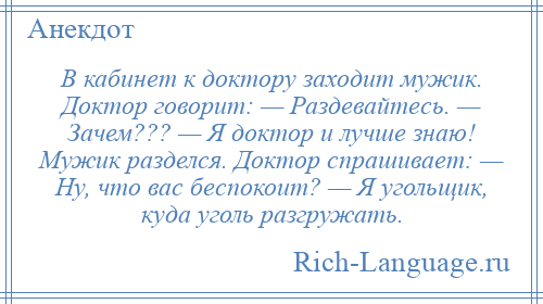 
    В кабинет к доктору заходит мужик. Доктор говорит: — Раздевайтесь. — Зачем??? — Я доктор и лучше знаю! Мужик разделся. Доктор спрашивает: — Ну, что вас беспокоит? — Я угольщик, куда уголь разгружать.