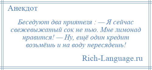
    Беседуют два приятеля : — Я сейчас свежевыжатый сок не пью. Мне лимонад нравится! — Ну, ещё один кредит возьмёшь и на воду пересядешь!