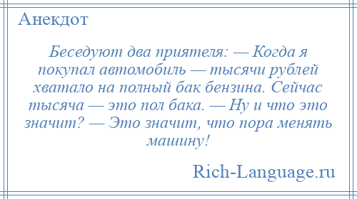 
    Беседуют два приятеля: — Когда я покупал автомобиль — тысячи рублей хватало на полный бак бензина. Сейчас тысяча — это пол бака. — Ну и что это значит? — Это значит, что пора менять машину!