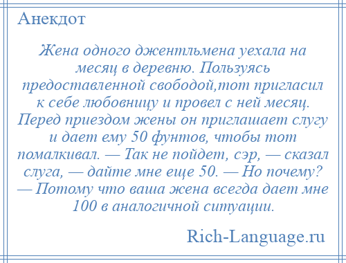 
    Жена одного джентльмена уехала на месяц в деревню. Пользуясь предоставленной свободой,тот пригласил к себе любовницу и провел с ней месяц. Перед приездом жены он приглашает слугу и дает ему 50 фунтов, чтобы тот помалкивал. — Так не пойдет, сэр, — сказал слуга, — дайте мне еще 50. — Но почему? — Потому что ваша жена всегда дает мне 100 в аналогичной ситуации.