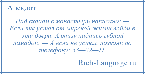 
    Над входом в монастырь написано: — Если ты устал от мирской жизни войди в эти двери. А внизу надпись губной помадой: — А если не устал, позвони по телефону: 33—22—11.